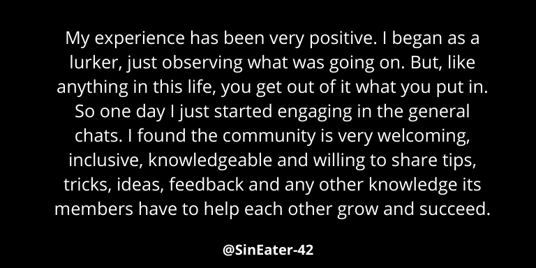 Review by SinEater42 - "My experience has been very positive. I began as a lurker, just observing what was going on. But, like anything in this life, you get out of it what you put in. So one day I just started engaging in the general chats. I found the community is very welcoming, inclusive, knowledgeable and willing to share tips, tricks, ideas, feedback and any other knowledge its members have to help each other grow and succeed."
