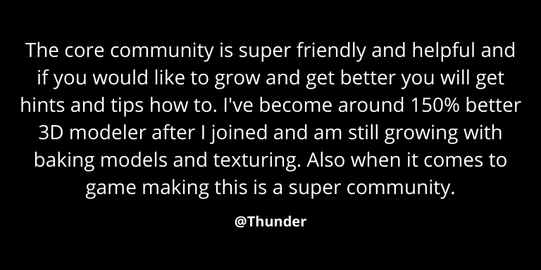 Review by @Thunder - "The core community is super friendly and helpful and if you would like to grow and get better you will get hints and tips how to. I've become around a 150% better 3D modeler after I joined and am still growing with baking models and texturing. Also when it comes to game making this is a super community."